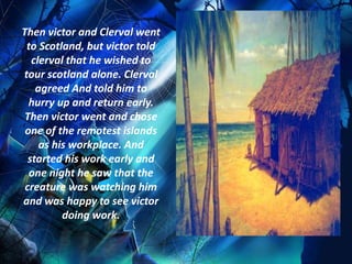 Then victor and Clerval went
 to Scotland, but victor told
   clerval that he wished to
tour scotland alone. Clerval
    agreed And told him to
  hurry up and return early.
 Then victor went and chose
 one of the remotest islands
     as his workplace. And
  started his work early and
  one night he saw that the
 creature was watching him
and was happy to see victor
          doing work.
 