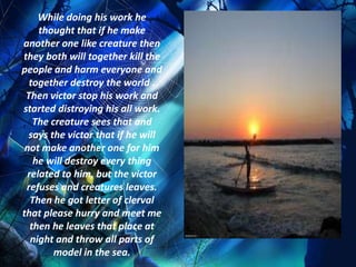While doing his work he
    thought that if he make
another one like creature then
they both will together kill the
people and harm everyone and
  together destroy the world .
 Then victor stop his work and
started distroying his all work.
   The creature sees that and
  says the victor that if he will
 not make another one for him
   he will destroy every thing
 related to him, but the victor
 refuses and creatures leaves.
  Then he got letter of clerval
that please hurry and meet me
  then he leaves that place at
  night and throw all parts of
        model in the sea.
 