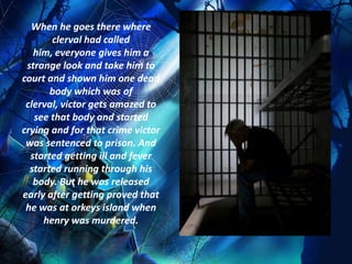 When he goes there where
       clerval had called
   him, everyone gives him a
 strange look and take him to
court and shown him one dead
       body which was of
 clerval, victor gets amazed to
   see that body and started
crying and for that crime victor
 was sentenced to prison. And
  started getting ill and fever
  started running through his
   body. But he was released
early after getting proved that
 he was at orkeys island when
     henry was murdered.
 
