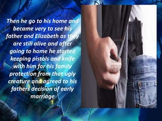 Then he go to his home and
    became very to see his
father and Elizabeth as they
    are still alive and after
  going to home he started
  keeping pistols and knife
    with him for his family
  protection from that ugly
 creature and agreed to his
   fathers decision of early
            marriage
 