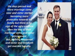 the days passed and
  there marriage came
 near and victor started
     becoming more
 protective towards his
  family but there is no
sign of the ugly creature
   then the day of their
marriage came and victor
      gets worried.
 But, nothing happened
and victor and Elizabeth
   get married happily.
 