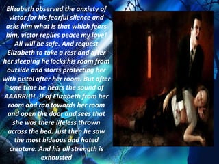 Elizabeth observed the anxiety of
  victor for his fearful silence and
 asks him what is that which fears
 him, victor replies peace my love!
    All will be safe. And request
 Elizabeth to take a rest and after
her sleeping he locks his room from
 outside and starts protecting her
with pistol after her room. But after
  sme time he hears the sound of
AAARRHH..!! of Elizabeth from her
 room and ran towards her room
 and open the door and sees that
   she was there lifeless thrown
 across the bed. Just then he saw
    the most hideous and hated
  creature. And his all strength is
              exhausted
 