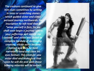 The creature continued to give
 him clues sometimes by writing
    in trees or scratching stones
  which guided victor and victor
persued journey northwards. Ne
  inscription he left read that is
   “wrap yourself in furs, for we
shall soon begin a journey where
  your sufferings will satisfy my
 hatred” and victor was failed to
 complete his duty of destroying
  creature. Victor voice become
      fainted and then he hold
   narrator’s hand and close his
  eyes forever. The creature saw
 victor died and make sure that
 soon he will die and soon those
 burning miseries will be extinct.
 