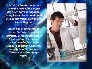 Once Victor Frankenstein came
 upon the work of the mystic
 physician Cornelius Agrippa.
Later, he acquire his works and
also of alchemist Parcelus and
        Albert Magnus.

  At the age of seventeen he
   leaves his home to attend
university at Ingolstadt. Before
   his departure, his mother
   catches scarlet fever from
Elizabeth and died. As her last
    wish, his mother wanted
  Elizabeth and Victor to get
              marry.
 