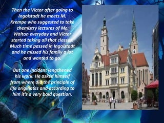 Then the Victor after going to
    Ingolstadt he meets M.
Krempe who suggested to take
   chemistry lectures of Mr.
  Walton everyday and Victor
started taking all that classes.
Much time passed in Ingolstadt
 and he missed his family a lot
      and wanted to go.

  But one incident lengthened
   his work. He asked himself
from where did the principle of
life originates and according to
  him it’s a very bold question.
 