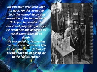 His attention was fixed upon
  his goal. For this he had to
 study the natural decay and
corruption of the human body.
   He began to examine the
cause and progress of decays.
He examined and analysed all
   the changes from life to
              death.
  He succeeded in discovering
the cause and creation of life-
 no-even more……. He himself
 became capable of giving life
     to the lifeless matter.
 