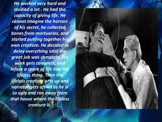 He worked very hard and
  studied a lot . He had the
  capacity of giving life. He
 cannot imagine the horrors
   of his secret, he collected
 bones from mortuaries, and
 started putting together his
own creature. He decided to
  delay everything until the
 great job was complete. His
   work gets complete, and
infuse a spark of life into the
    lifeless thing. Then the
lifeless creature gets up and
 narrator gets afraid as he is
 so ugly and ran away from
that house where the lifeless
           creature is.
 