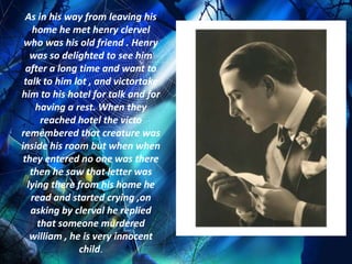 As in his way from leaving his
    home he met henry clervel
 who was his old friend . Henry
   was so delighted to see him
  after a long time and want to
 talk to him lot , and victortake
him to his hotel for talk and for
     having a rest. When they
      reached hotel the victo
remembered that creature was
inside his room but when when
 they entered no one was there
   then he saw that letter was
  lying there from his home he
   read and started crying ,on
   asking by clerval he replied
     that someone murdered
   william , he is very innocent
               child.
 