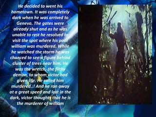 He decided to went his
 hometown. It was completely
 dark when he was arrived to
    Geneva. The gates were
  already shut and as he was
 unable to rest he resolved to
 visit the spot where his poor
 william was murdered. While
 he watched the storm he was
chanced to see a figure behind
  cluster of trees near him. He
    was the wretch, the filthy
  demon, to whom victor had
    given life. He called him
 murdered..! And he ran away
at a great speed and lost in the
dark, victor thoughts that he is
    the murderer of william
 