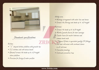 Standard specifications
Kitchen
* “L” shaped kitchen platform with granite top
* S.S. kitchen sink with drain board
* Glazed/ceramic tile dado up to 2 ft height
above platform
* Provision for fixing of water purifier
Utility area
* Washing arrangement with water line and drain
* Ceramic tile flooring and dado up to 3 ft height
Restrooms
* Ceramic tile dado up to 7 ft height
* Marble/granite fascia for door openings
* Counter basin for master bedroom and
common hand wash
* Jaguar/Grohe or equivalent quality CP fittings
* Hot and cold mixer with overhead shower
in all restrooms
* Concealed plumbing
* Cockroach preventive trap
www.Zricks.com
 