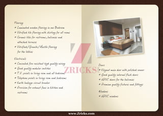 Flooring
* Laminated wooden flooring in one Bedroom
* Vitrified tile flooring with skirting for all rooms
* Ceramic tiles for restrooms, balconies and
attached terraces
* Vitrified/Granite/Marble flooring
for the lobbies
Electricals
* Concealed fire resistant high quality wiring
* Good quality modular switches
* T.V. points in living room and all bedrooms
* Telephone points in living room and bedrooms
* Earth leakage circuit breaker
* Provision for exhaust fans in kitchen and
restrooms
Doors
* Elegant main door with polished veneer
* Good quality internal flush doors
* UPVC doors for the balconies
* Premium quality fixtures and fittings
Windows
* UPVC windows
www.Zricks.com
 