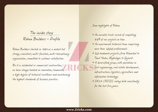 The inside story
Rohan Builders – Profile
Rohan Builders started in 1993 as a modest but
strong, consistent, multi-faceted, multi-disciplinary
organisation, committed to customer satisfaction.
Be it a residential or commercial construction,
we have always banked on innovation, teamwork,
a high degree of technical excellence and maintaining
the highest standards of business practice.
Some highlights of Rohan
* An enviable track record of completing
97% of our projects on time.
* An experienced technical team comprising
more than 1000 professionals.
* 80 landmark projects, from Himachal to
Tamil Nadu, Meghalaya to Gujarat.
* A diversified group, with operations in
civil engineering, real estate development,
infrastructure, logistics, agriculture and
information technology.
* DA2+ CRISIL rating held consistently
for the last five years.
www.Zricks.com
 
