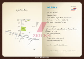 Football
FieldMLR
Conven on
Centre
Brigade
Interna onal
School
Kaveri Nagar
Whiteﬁeld
Fire Sta on
Counter
Culture
Bangalore
Mahindra
Garage
Nagalaxmi
Industry
Tata Xylem
Bhoruka ABB Global
Industries and Services
City Honda
Workshop
Pheonix Market
City Mall
Bimal Maru
Showroom
IPTL Main Road
IPTL Main Road
TowardsBrookeﬁeld
Vijayalakshmi
Movie Hall
Universal
Flexibles
Pvt.Ltd.
VST
Tillers
Bescom
Oﬃce
Hoodi Junc on
HoodiM
ain
Road
HP
Oﬃce
HDFC
Bank SBI
Bank
Location Map
Disclaimer: The contents of this brochure are purely conceptual and have no legal binding on the developer.
The developer reserves the right to amend the designs and specifications without prior notice.
Contact details
Bangalore Office:
1201, 1st Floor, Divya Shakti, 100 Ft Road,
Indiranagar, Bangalore - 560 038
Ph: 080-25203520/21/22
Corporate Office:
Pradeep Chambers, 813, Bhandarkar Institute Road,
Pune - 411 004
Ph: 020-41404140
For more details please log on to:
Visit: www.rohanbuilders.com
or write to: avriti@rohanbuilders.com
JOINT VENTURE WITH
www.Zricks.com
 