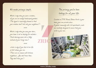 We made privacy simple.
Which is why when you open a window,
all you see are neatly landscaped gardens.
(The layout is especially planned so that
your windows don't look onto your neighbours'.)
***
Which is why when you open your door,
your home is not on display for outsiders.
(Each doorway opens into a lobby
instead of your living room.)
***
Which is why if you like to live life
at full volume, you can.
(There are no common walls between
neighbours. You don't hear them.
They don't hear you.)
The privacy you've been
looking for all your life.
Located on ITPL Road, Rohan Avriti is your
home, your own private place.
A gated community with 221 apartments; each
one carefully designed to ensure that your
world is your own.
www.Zricks.com
 