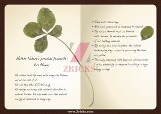 Mother Nature's personal favourite:
Eco Homes
We believe that life must exist alongside Nature,
not at the cost of it.
We call this ethos ECO Housing.
We design our homes with minimal alteration to
natural terrain. We also make sure that natural
energy is conserved in every way.
* Rain water harvesting
* Wet waste generated is converted to compost
* Fly ash, a thermal waste, is blended
with concrete, to enhance the properties
of our building material
* By acting as a mini biosphere, the natural
landscaping plays a part in preserving the local
eco system
* Thermally insulated roofs keep the interiors cooler
(so less electricity is consumed) resulting in huge
energy savings
www.Zricks.com
 