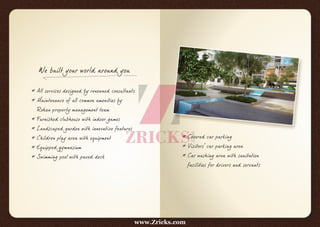 We built your world around you
* All services designed by renowned consultants
* Maintenance of all common amenities by
Rohan property management team
* Furnished clubhouse with indoor games
* Landscaped garden with innovative features
* Children play area with equipment
* Equipped gymnasium
* Swimming pool with paved deck
* Covered car parking
* Visitors' car parking area
* Car washing area with sanitation
facilities for drivers and servants
www.Zricks.com
 