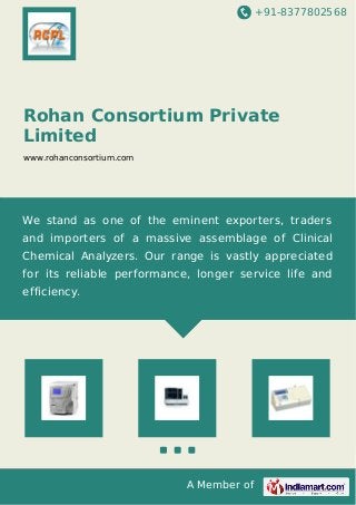 +91-8377802568
A Member of
Rohan Consortium Private
Limited
www.rohanconsortium.com
We stand as one of the eminent exporters, traders
and importers of a massive assemblage of Clinical
Chemical Analyzers. Our range is vastly appreciated
for its reliable performance, longer service life and
efficiency.
 