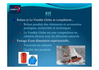   Rohan	
  et	
  Le	
  Vendée	
  Globe	
  se	
  complètent…	
  
      Rohan	
  produit	
  des	
  vêtements	
  et	
  accessoires	
  
        pratiques,	
  recherchés	
  et	
  techniques	
  
      Le	
  Vendée	
  Globe	
  est	
  une	
  compétition	
  en	
  
        relation	
  directe	
  avec	
  les	
  éléments	
  naturels	
  
  Partage	
  d’une	
  dimension	
  expérientielle…	
  
      Traversée	
  en	
  solitaire	
  
      Qualité	
  des	
  produits	
  
 
