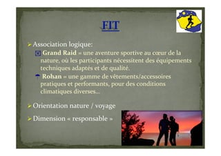   Association	
  logique:	
  
   ! 	
  Grand	
  Raid	
  =	
  une	
  aventure	
  sportive	
  au	
  cœur	
  de	
  la	
  
       nature,	
  où	
  les	
  participants	
  nécessitent	
  des	
  équipements	
  
       techniques	
  adaptés	
  et	
  de	
  qualité.	
  
       	
  Rohan	
  =	
  une	
  gamme	
  de	
  vêtements/accessoires	
  
       pratiques	
  et	
  performants,	
  pour	
  des	
  conditions	
  
       climatiques	
  diverses…	
  

  Orientation	
  nature	
  /	
  voyage	
  

  Dimension	
  «	
  responsable	
  »	
  
 