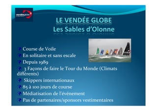  	
  Course	
  de	
  Voile	
  
 	
  En	
  solitaire	
  et	
  sans	
  escale	
  
 	
  Depuis	
  1989	
  	
  
 	
  	
  3	
  Façons	
  de	
  faire	
  le	
  Tour	
  du	
  Monde	
  (Climats	
  
diﬀérents)	
  
 	
  	
  Skippers	
  internationaux	
  	
  
 	
  85	
  à	
  100	
  jours	
  de	
  course	
  
 	
  Médiatisation	
  de	
  l’événement	
  
 	
  Pas	
  de	
  partenaires/sponsors	
  vestimentaires	
  	
  	
  
 