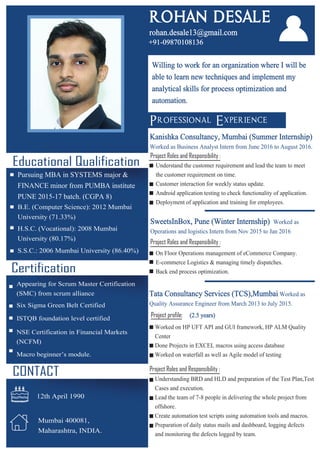 Certification
CONTACT
Mumbai 400081,
Maharashtra, INDIA.
12th April 1990
Tata Consultancy Services (TCS),Mumbai Worked as
Quality Assurance Engineer from March 2013 to July 2015.
Project profile: (2.5 years)
Worked on HP UFT API and GUI framework, HP ALM Quality
Center
Done Projects in EXCEL macros using access database
Worked on waterfall as well as Agile model of testing
Project Roles and Responsibility :
Kanishka Consultancy, Mumbai (Summer Internship)
Worked as Business Analyst Intern from June 2016 to August 2016.
Project Roles and Responsibility :
Understand the customer requirement and lead the team to meet
the customer requirement on time.
Customer interaction for weekly status update.
Android application testing to check functionality of application.
Deployment of application and training for employees.
Understanding BRD and HLD and preparation of the Test Plan,Test
Cases and execution.
Lead the team of 7-8 people in delivering the whole project from
offshore.
Create automation test scripts using automation tools and macros.
Preparation of daily status mails and dashboard, logging defects
and monitoring the defects logged by team.
On Floor Operations management of eCommerce Company.
E-commerce Logistics & managing timely dispatches.
Back end process optimization.
Project Roles and Responsibility :
SweetsInBox, Pune (Winter Internship) Worked as
Operations and logistics Intern from Nov 2015 to Jan 2016
Educational Qualification
Pursuing MBA in SYSTEMS major &
FINANCE minor from PUMBA institute
PUNE 2015-17 batch. (CGPA 8)
B.E. (Computer Science): 2012 Mumbai
University (71.33%)
H.S.C. (Vocational): 2008 Mumbai
University (80.17%)
S.S.C.: 2006 Mumbai University (86.40%)
Appearing for Scrum Master Certification
(SMC) from scrum alliance
Six Sigma Green Belt Certified
ISTQB foundation level certified
NSE Certification in Financial Markets
(NCFM)
Macro beginner’s module.
Willing to work for an organization where I will be
able to learn new techniques and implement my
analytical skills for process optimization and
automation.
Professional Experience
ROHAN DESALE
rohan.desale13@gmail.com
+91-09870108136
 
