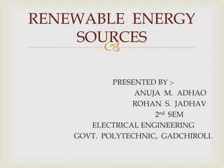 RENEWABLE ENERGY
SOURCES



PRESENTED BY :ANUJA M. ADHAO
ROHAN S. JADHAV
2nd SEM
ELECTRICAL ENGINEERING
GOVT. POLYTECHNIC, GADCHIROLI.

 