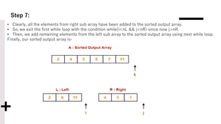 Step 7:
• Clearly, all the elements from right sub array have been added to the sorted output array.
• So, we exit the first while loop with the condition while(i<nL && j<nR) since now j>nR.
• Then, we add remaining elements from the left sub array to the sorted output array using next while loop.
Finally, our sorted output array is-
 
