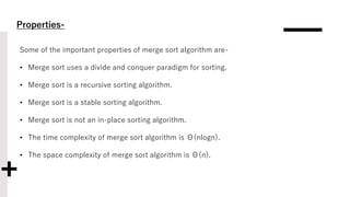 Properties-
Some of the important properties of merge sort algorithm are-
• Merge sort uses a divide and conquer paradigm for sorting.
• Merge sort is a recursive sorting algorithm.
• Merge sort is a stable sorting algorithm.
• Merge sort is not an in-place sorting algorithm.
• The time complexity of merge sort algorithm is Θ(nlogn).
• The space complexity of merge sort algorithm is Θ(n).
 