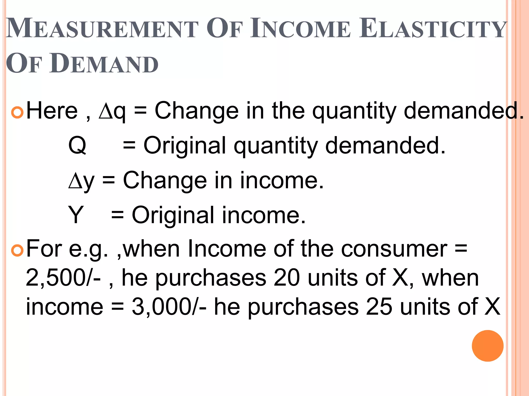 MEASUREMENT OF INCOME ELASTICITY
OF DEMAND
Here , ∆q = Change in the quantity demanded.
Q = Original quantity demanded.
∆y = Change in income.
Y = Original income.
For e.g. ,when Income of the consumer =
2,500/- , he purchases 20 units of X, when
income = 3,000/- he purchases 25 units of X
 