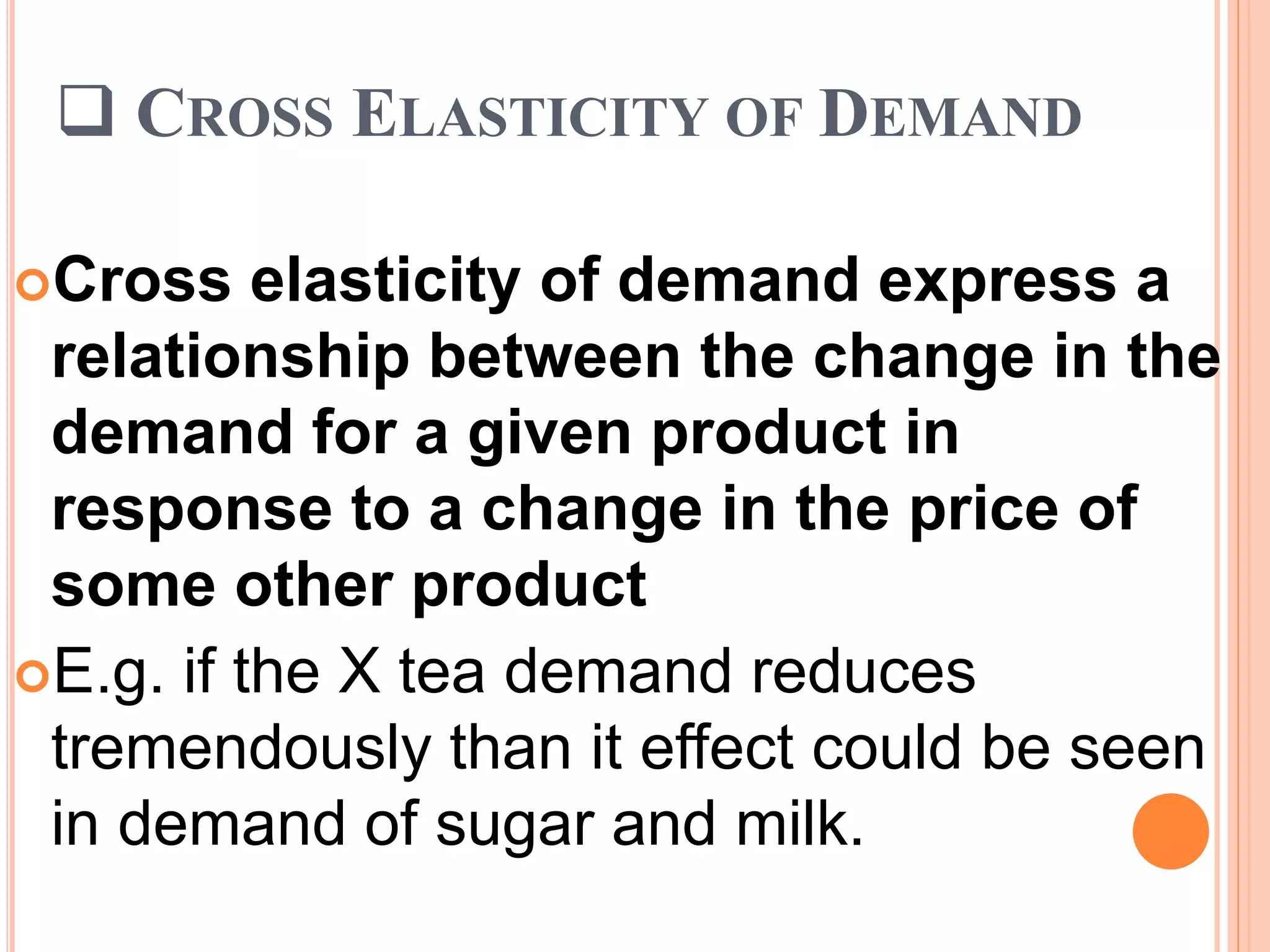  CROSS ELASTICITY OF DEMAND
Cross elasticity of demand express a
relationship between the change in the
demand for a given product in
response to a change in the price of
some other product
E.g. if the X tea demand reduces
tremendously than it effect could be seen
in demand of sugar and milk.
 