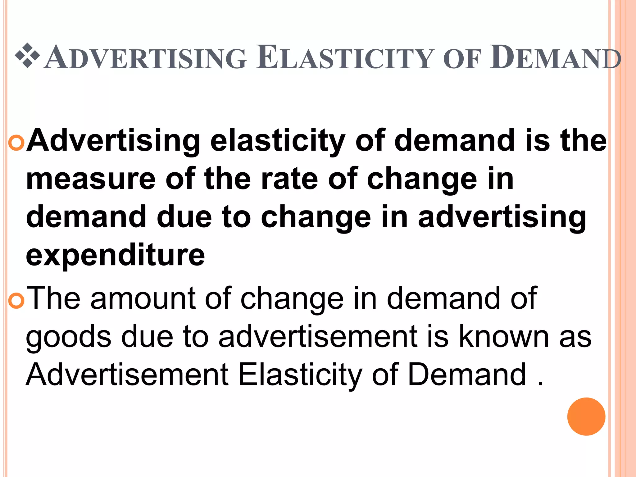 ADVERTISING ELASTICITY OF DEMAND
Advertising elasticity of demand is the
measure of the rate of change in
demand due to change in advertising
expenditure
The amount of change in demand of
goods due to advertisement is known as
Advertisement Elasticity of Demand .
 