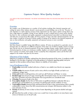 Capstone Project- Wine Quality Analysis
#ALL LINES IN THIS COLOUR THROUGHUT THE REPORT ARE INFERENCES FROM THE ANALYSIS DONE ABOVE THAT LINE IN THE
REPORT
Overview
We consider a set of observations on a number of red varieties involving their chemical properties and
ranking by tasters. Wine industry showed a recent growth as social drinking was on the rise. The price of
wine depends on a rather abstract concept of wine appreciation by wine tasters, opinion among whom may
have a high degree of variability. Pricing of wine depends on such a volatile factor to some extent. Another
key factor in wine certification and quality assessment is physicochemical tests which are laboratory-based
and takes into account factors like acidity, pH level, presence of sugar and other chemical properties. For the
wine market, it would be of interest if human quality of tasting can be related to the chemical properties of
wine so that certification and quality assessment and assurance process is more controlled.
Introduction
Red Wine Dataset is available having 1599 different varieties. All wines are produced in a particular area of
Portugal. Data are collected on 12 different properties of the wines one of which is Quality, based on sensory
data, and the rest are on chemical properties of the wines including density, acidity, alcohol content etc. All
chemical properties of wines are continuous variables. Quality is an ordinal variable with possible ranking
from 1 (worst) to 10 (best). Each sample of wine is tasted by three independent tasters and the final rank
assigned is the median rank given by the tasters.
Objectives of the Analysis
Objective is prediction of Quality ranking from the chemical properties of the wines. A predictive model
developed to be this data is expected to provide guidance to vineyards regarding quality and price
expected on their produce without heavy reliance on volatility of wine tasters.
List of Attributes in Data
1. Fixed acidity: most acids involved with wine or fixed or non-volatile (one that do not evaporate
readily)
2. Volatile acidity: the amount of acetic acid in wine, which at too high of levels can lead to an
unpleasant, vinegar taste
3. Citric acid: found in small quantities, citric acid can add ‘freshness’ and flavour to wines
4. Residual sugar: the amount of sugar remaining after fermentation stops, it’s rare to find wines with
less than 1 gram/litre and wines with greater than 45 grams/litre are considered sweet
5. Chlorides: the amount of salt in the wine
6. Free sulphur dioxide: the free form of SO2 exists in equilibrium between molecular SO2 (as a
dissolved gas) and bisulphite ion; it prevents microbial growth and the oxidation of wine
7. Total sulphur dioxide:amount of free and bound forms of S02; in low concentrations, SO2 is mostly
undetectable in wine, but at free SO2 concentrations over 50 ppm, SO2 becomes evident in the
nose and taste of wine
8. Density: the density of wine is close to that of water depending on the percent alcohol and sugar
content
9. pH: describes how acidic or basic a wine is on a scale from 0 (very acidic) to 14 (very basic); most
wines are between 3-4 on the pH scale.
 