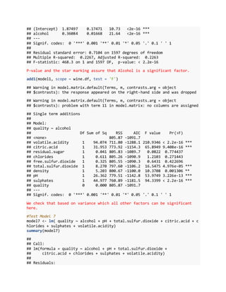 ## (Intercept) 1.87497 0.17471 10.73 <2e-16 ***
## alcohol 0.36084 0.01668 21.64 <2e-16 ***
## ---
## Signif. codes: 0 '***' 0.001 '**' 0.01 '*' 0.05 '.' 0.1 ' ' 1
##
## Residual standard error: 0.7104 on 1597 degrees of freedom
## Multiple R-squared: 0.2267, Adjusted R-squared: 0.2263
## F-statistic: 468.3 on 1 and 1597 DF, p-value: < 2.2e-16
P-value and the star marking assure that Alcohol is a significant factor.
add1(model1, scope = wine.df, test = 'F')
## Warning in model.matrix.default(Terms, m, contrasts.arg = object
## $contrasts): the response appeared on the right-hand side and was dropped
## Warning in model.matrix.default(Terms, m, contrasts.arg = object
## $contrasts): problem with term 11 in model.matrix: no columns are assigned
## Single term additions
##
## Model:
## quality ~ alcohol
## Df Sum of Sq RSS AIC F value Pr(>F)
## <none> 805.87 -1091.7
## volatile.acidity 1 94.074 711.80 -1288.1 210.9346 < 2.2e-16 ***
## citric.acid 1 31.953 773.92 -1154.3 65.8949 9.408e-16 ***
## residual.sugar 1 0.041 805.83 -1089.7 0.0822 0.774437
## chlorides 1 0.611 805.26 -1090.9 1.2103 0.271443
## free.sulfur.dioxide 1 0.325 805.55 -1090.3 0.6431 0.422696
## total.sulfur.dioxide 1 8.270 797.60 -1106.2 16.5475 4.976e-05 ***
## density 1 5.203 800.67 -1100.0 10.3708 0.001306 **
## pH 1 26.362 779.51 -1142.8 53.9749 3.226e-13 ***
## sulphates 1 44.977 760.89 -1181.5 94.3399 < 2.2e-16 ***
## quality 0 0.000 805.87 -1091.7
## ---
## Signif. codes: 0 '***' 0.001 '**' 0.01 '*' 0.05 '.' 0.1 ' ' 1
We check that based on variance which all other factors can be significant
here.
#Test Model 7
model7 <- lm( quality ~ alcohol + pH + total.sulfur.dioxide + citric.acid + c
hlorides + sulphates + volatile.acidity)
summary(model7)
##
## Call:
## lm(formula = quality ~ alcohol + pH + total.sulfur.dioxide +
## citric.acid + chlorides + sulphates + volatile.acidity)
##
## Residuals:
 