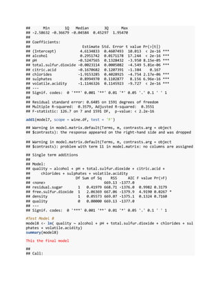 ## Min 1Q Median 3Q Max
## -2.58632 -0.36679 -0.04584 0.45297 1.95470
##
## Coefficients:
## Estimate Std. Error t value Pr(>|t|)
## (Intercept) 4.6134833 0.4607493 10.013 < 2e-16 ***
## alcohol 0.2951742 0.0171178 17.244 < 2e-16 ***
## pH -0.5247565 0.1328432 -3.950 8.15e-05 ***
## total.sulfur.dioxide -0.0023114 0.0005082 -4.549 5.81e-06 ***
## citric.acid -0.1670682 0.1207391 -1.384 0.167
## chlorides -1.9153285 0.4028925 -4.754 2.17e-06 ***
## sulphates 0.8994970 0.1102877 8.156 6.96e-16 ***
## volatile.acidity -1.1146326 0.1145923 -9.727 < 2e-16 ***
## ---
## Signif. codes: 0 '***' 0.001 '**' 0.01 '*' 0.05 '.' 0.1 ' ' 1
##
## Residual standard error: 0.6485 on 1591 degrees of freedom
## Multiple R-squared: 0.3579, Adjusted R-squared: 0.3551
## F-statistic: 126.7 on 7 and 1591 DF, p-value: < 2.2e-16
add1(model7, scope = wine.df, test = 'F')
## Warning in model.matrix.default(Terms, m, contrasts.arg = object
## $contrasts): the response appeared on the right-hand side and was dropped
## Warning in model.matrix.default(Terms, m, contrasts.arg = object
## $contrasts): problem with term 11 in model.matrix: no columns are assigned
## Single term additions
##
## Model:
## quality ~ alcohol + pH + total.sulfur.dioxide + citric.acid +
## chlorides + sulphates + volatile.acidity
## Df Sum of Sq RSS AIC F value Pr(>F)
## <none> 669.13 -1377.0
## residual.sugar 1 0.41979 668.71 -1376.0 0.9982 0.3179
## free.sulfur.dioxide 1 2.06369 667.06 -1379.9 4.9190 0.0267 *
## density 1 0.05573 669.07 -1375.1 0.1324 0.7160
## quality 0 0.00000 669.13 -1377.0
## ---
## Signif. codes: 0 '***' 0.001 '**' 0.01 '*' 0.05 '.' 0.1 ' ' 1
#Test Model 8
model8 <- lm( quality ~ alcohol + pH + total.sulfur.dioxide + chlorides + sul
phates + volatile.acidity)
summary(model8)
This the final model
##
## Call:
 