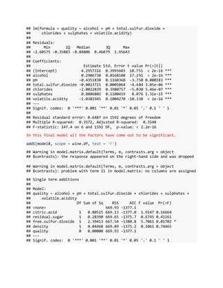 ## lm(formula = quality ~ alcohol + pH + total.sulfur.dioxide +
## chlorides + sulphates + volatile.acidity)
##
## Residuals:
## Min 1Q Median 3Q Max
## -2.60575 -0.35883 -0.04806 0.46079 1.95643
##
## Coefficients:
## Estimate Std. Error t value Pr(>|t|)
## (Intercept) 4.2957316 0.3995603 10.751 < 2e-16 ***
## alcohol 0.2906738 0.0168108 17.291 < 2e-16 ***
## pH -0.4351830 0.1160368 -3.750 0.000183 ***
## total.sulfur.dioxide -0.0023721 0.0005064 -4.684 3.05e-06 ***
## chlorides -2.0022839 0.3980757 -5.030 5.46e-07 ***
## sulphates 0.8886802 0.1100419 8.076 1.31e-15 ***
## volatile.acidity -1.0381945 0.1004270 -10.338 < 2e-16 ***
## ---
## Signif. codes: 0 '***' 0.001 '**' 0.01 '*' 0.05 '.' 0.1 ' ' 1
##
## Residual standard error: 0.6487 on 1592 degrees of freedom
## Multiple R-squared: 0.3572, Adjusted R-squared: 0.3548
## F-statistic: 147.4 on 6 and 1592 DF, p-value: < 2.2e-16
In this final model all the factors have come out to be significant.
add1(model8, scope = wine.df, test = 'F')
## Warning in model.matrix.default(Terms, m, contrasts.arg = object
## $contrasts): the response appeared on the right-hand side and was dropped
## Warning in model.matrix.default(Terms, m, contrasts.arg = object
## $contrasts): problem with term 11 in model.matrix: no columns are assigned
## Single term additions
##
## Model:
## quality ~ alcohol + pH + total.sulfur.dioxide + chlorides + sulphates +
## volatile.acidity
## Df Sum of Sq RSS AIC F value Pr(>F)
## <none> 669.93 -1377.1
## citric.acid 1 0.80525 669.13 -1377.0 1.9147 0.16664
## residual.sugar 1 0.28390 669.65 -1375.7 0.6745 0.41161
## free.sulfur.dioxide 1 2.39413 667.54 -1380.8 5.7061 0.01702 *
## density 1 0.04468 669.89 -1375.2 0.1061 0.74465
## quality 0 0.00000 669.93 -1377.1
## ---
## Signif. codes: 0 '***' 0.001 '**' 0.01 '*' 0.05 '.' 0.1 ' ' 1
 