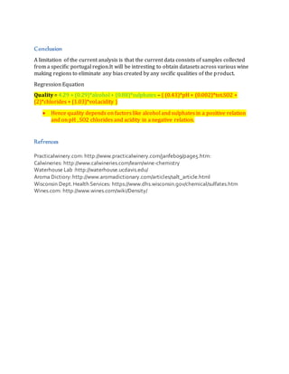 Conclusion
A limitation of the current analysis is that the current data consists of samples collected
from a specific portugal region.It will be intresting to obtain datasets across various wine
making regions to eliminate any bias created by any secific qualities of the product.
Regression Equation
Quality = 4.29 + (0.29)*alcohol + (0.88)*sulphates – { (0.43)*pH + (0.002)*tot.SO2 +
(2)*chlorides + (1.03)*vol.acidity }
 Hence quality depends on factors like alcohol and sulphates in a positive relation
and on pH , SO2 chlorides and acidity in a negative relation.
Refrences
Practicalwinery.com: http://www.practicalwinery.com/janfeb09/page5.htm:
Calwineries: http://www.calwineries.com/learn/wine-chemistry
Waterhouse Lab :http://waterhouse.ucdavis.edu/
Aroma Dictiory:http://www.aromadictionary.com/articles/salt_article.html
Wisconsin Dept.Health Services: https://www.dhs.wisconsin.gov/chemical/sulfates.htm
Wines.com: http://www.wines.com/wiki/Density/
 
