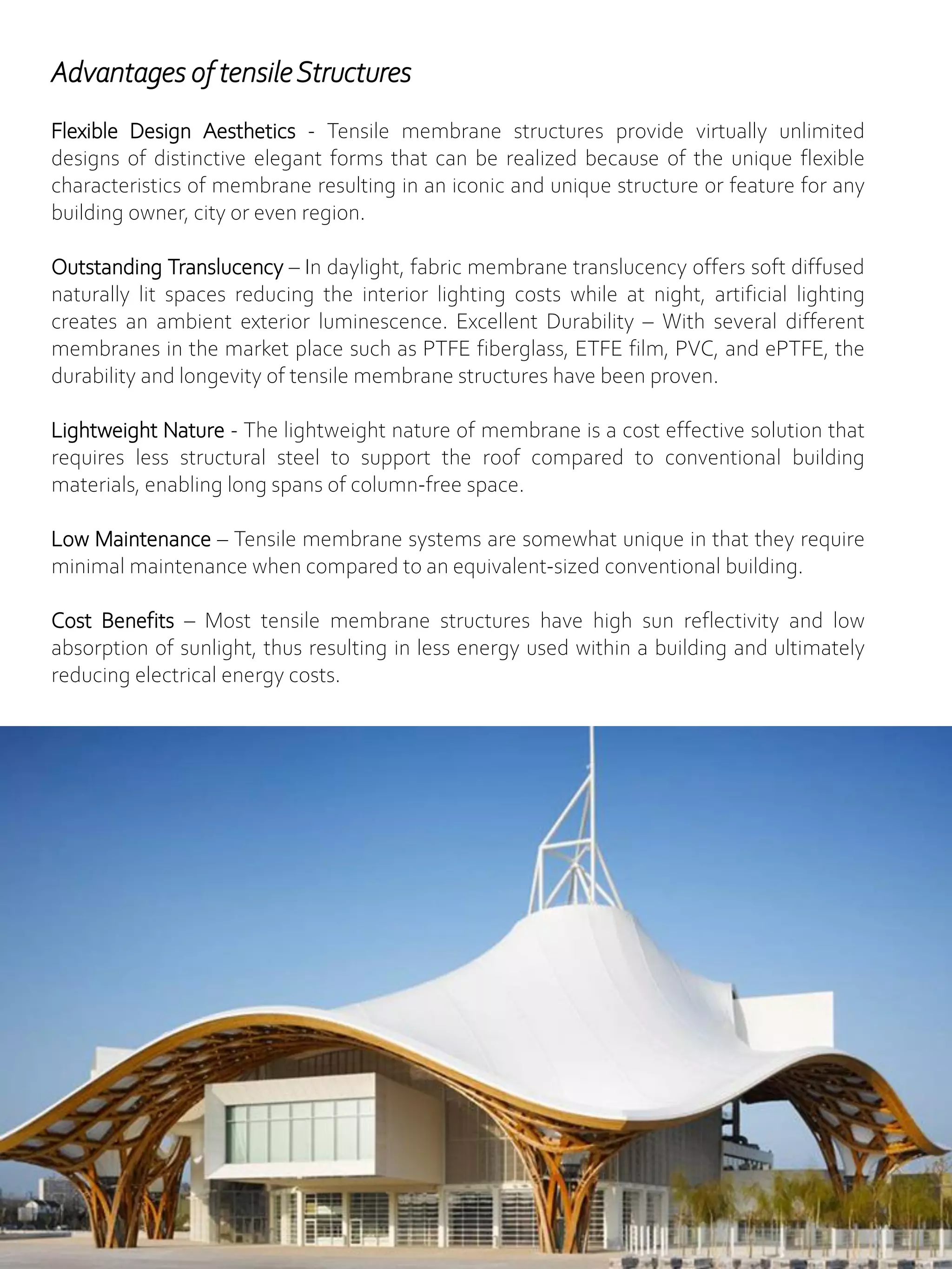 Advantages of tensileStructures
Flexible Design Aesthetics - Tensile membrane structures provide virtually unlimited
designs of distinctive elegant forms that can be realized because of the unique flexible
characteristics of membrane resulting in an iconic and unique structure or feature for any
building owner, city or even region.
Outstanding Translucency – In daylight, fabric membrane translucency offers soft diffused
naturally lit spaces reducing the interior lighting costs while at night, artificial lighting
creates an ambient exterior luminescence. Excellent Durability – With several different
membranes in the market place such as PTFE fiberglass, ETFE film, PVC, and ePTFE, the
durability and longevity of tensile membrane structures have been proven.
Lightweight Nature - The lightweight nature of membrane is a cost effective solution that
requires less structural steel to support the roof compared to conventional building
materials, enabling long spans of column-free space.
Low Maintenance – Tensile membrane systems are somewhat unique in that they require
minimal maintenance when compared to an equivalent-sized conventional building.
Cost Benefits – Most tensile membrane structures have high sun reflectivity and low
absorption of sunlight, thus resulting in less energy used within a building and ultimately
reducing electrical energy costs.
 