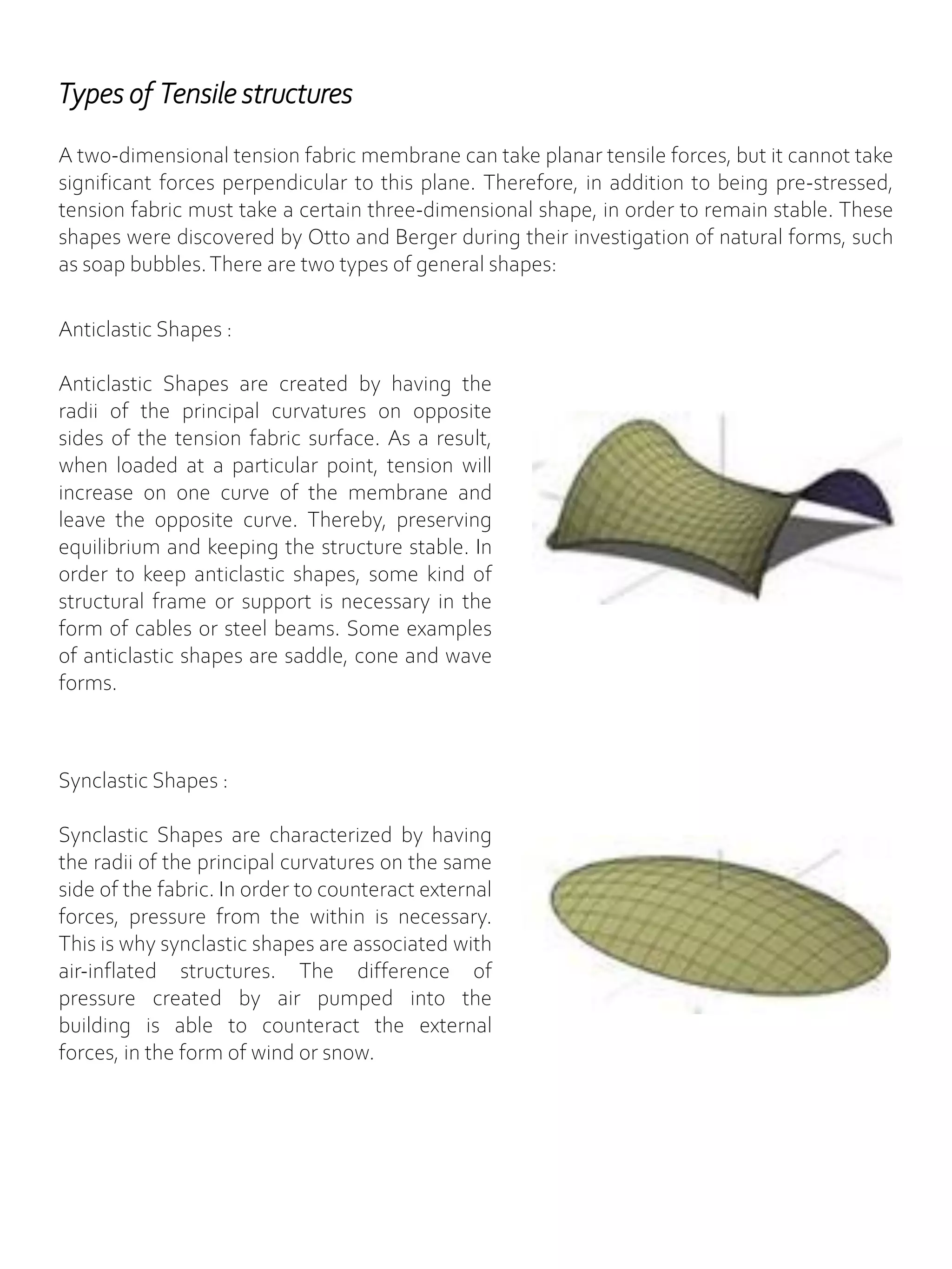 A two-dimensional tension fabric membrane can take planar tensile forces, but it cannot take
significant forces perpendicular to this plane. Therefore, in addition to being pre-stressed,
tension fabric must take a certain three-dimensional shape, in order to remain stable. These
shapes were discovered by Otto and Berger during their investigation of natural forms, such
as soap bubbles.There are two types of general shapes:
Types of Tensile structures
Anticlastic Shapes :
Anticlastic Shapes are created by having the
radii of the principal curvatures on opposite
sides of the tension fabric surface. As a result,
when loaded at a particular point, tension will
increase on one curve of the membrane and
leave the opposite curve. Thereby, preserving
equilibrium and keeping the structure stable. In
order to keep anticlastic shapes, some kind of
structural frame or support is necessary in the
form of cables or steel beams. Some examples
of anticlastic shapes are saddle, cone and wave
forms.
Synclastic Shapes :
Synclastic Shapes are characterized by having
the radii of the principal curvatures on the same
side of the fabric. In order to counteract external
forces, pressure from the within is necessary.
This is why synclastic shapes are associated with
air-inflated structures. The difference of
pressure created by air pumped into the
building is able to counteract the external
forces, in the form of wind or snow.
 
