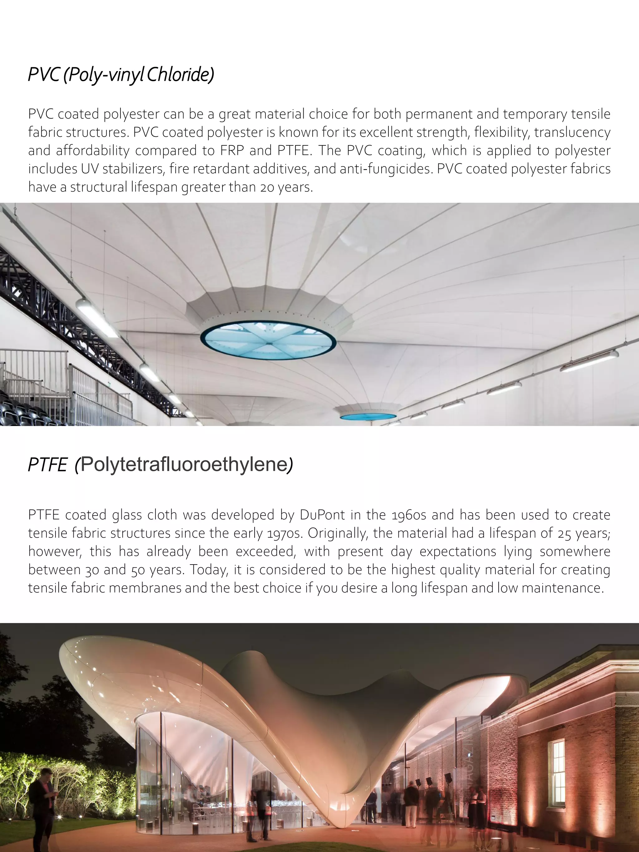 PVC (Poly-vinylChloride)
PVC coated polyester can be a great material choice for both permanent and temporary tensile
fabric structures. PVC coated polyester is known for its excellent strength, flexibility, translucency
and affordability compared to FRP and PTFE. The PVC coating, which is applied to polyester
includes UV stabilizers, fire retardant additives, and anti-fungicides. PVC coated polyester fabrics
have a structural lifespan greater than 20 years.
PTFE (Polytetrafluoroethylene)
PTFE coated glass cloth was developed by DuPont in the 1960s and has been used to create
tensile fabric structures since the early 1970s. Originally, the material had a lifespan of 25 years;
however, this has already been exceeded, with present day expectations lying somewhere
between 30 and 50 years. Today, it is considered to be the highest quality material for creating
tensile fabric membranes and the best choice if you desire a long lifespan and low maintenance.
 