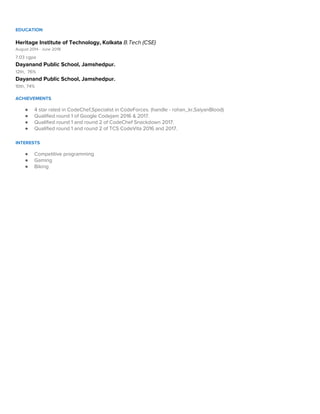  
EDUCATION 
 
Heritage Institute of Technology, Kolkata ​B.Tech (CSE) 
August 2014 - June 2018 
7.03 cgpa 
Dayanand Public School, Jamshedpur. 
12th, 76%  
Dayanand Public School, Jamshedpur. 
10th, 74% 
  
ACHIEVEMENTS 
 
● 4 star rated in CodeChef,Specialist in CodeForces. (handle - rohan_kr,SaiyanBlood)  
● Qualified round 1 of Google Codejam 2016 & 2017.  
● Qualified round 1 and round 2 of CodeChef Snackdown 2017.  
● Qualified round 1 and round 2 of TCS CodeVita 2016 and 2017. 
 
INTERESTS 
 
● Competitive programming 
● Gaming 
● Biking 
 
 