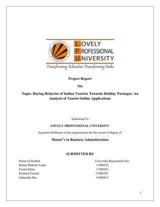 1
Project Report
On
Topic: Buying Behavior of Indian Tourists Towards Holiday Packages: An
Analysis of Tourist Online Applications
Submitted To
LOVELY PROFESSIONAL UNIVERSITY
In partial fulfilment of the requirements for the award of degree of
Master’s in Business Administration
SUBMITTED BY
Name of Student University Registration No
Rohan Mahesh Yadav 11908295
Faizan Khan 11908423
Reshma Carmel 11908259
Aakansha Das 11908413
 