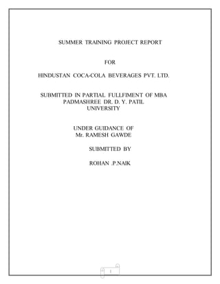 1
SUMMER TRAINING PROJECT REPORT
FOR
HINDUSTAN COCA-COLA BEVERAGES PVT. LTD.
SUBMITTED IN PARTIAL FULLFIMENT OF MBA
PADMASHREE DR. D. Y. PATIL
UNIVERSITY
UNDER GUIDANCE OF
Mr. RAMESH GAWDE
SUBMITTED BY
ROHAN .P.NAIK
 