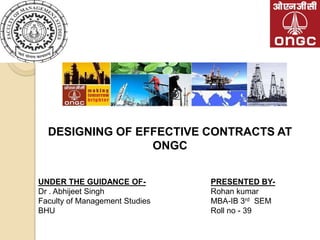 DESIGNING OF EFFECTIVE CONTRACTS AT
                 ONGC


UNDER THE GUIDANCE OF-          PRESENTED BY-
Dr . Abhijeet Singh             Rohan kumar
Faculty of Management Studies   MBA-IB 3rd SEM
BHU                             Roll no - 39
 