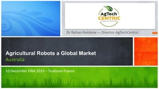 Dr Rohan Rainbow –- Director AgTechCentric
Agricultural Robots a Global Market
Australia
10 December FIRA 2019 – Toulouse France
 