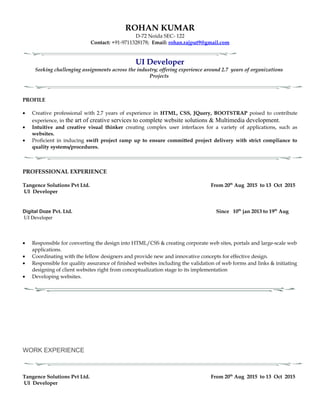 ROHAN KUMAR
D-72 Noida SEC- 122
Contact: +91-9711328178; Email: rohan.rajput9@gmail.com
UI Developer
Seeking challenging assignments across the industry; offering experience around 2.7 years of organizations
Projects
PROFILE
• Creative professional with 2.7 years of experience in HTML, CSS, JQuery, BOOTSTRAP poised to contribute
experience, in the art of creative services to complete website solutions & Multimedia development.
• Intuitive and creative visual thinker creating complex user interfaces for a variety of applications, such as
websites.
• Proficient in inducing swift project ramp up to ensure committed project delivery with strict compliance to
quality systems/procedures.
PROFESSIONAL EXPERIENCE
Tangence Solutions Pvt Ltd. From 20th
Aug 2015 to 13 Oct 2015
UI Developer
Digital Doze Pvt. Ltd. Since 10th
jan 2013 to 19th
Aug
UI Developer
• Responsible for converting the design into HTML/CSS & creating corporate web sites, portals and large-scale web
applications.
• Coordinating with the fellow designers and provide new and innovative concepts for effective design.
• Responsible for quality assurance of finished websites including the validation of web forms and links & initiating
designing of client websites right from conceptualization stage to its implementation
• Developing websites.
WORK EXPERIENCE
Tangence Solutions Pvt Ltd. From 20th
Aug 2015 to 13 Oct 2015
UI Developer
 