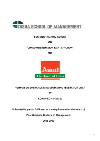 7
SUMMER TRAINING REPORT
ON
“CONSUMER BEHAVIOR & SATISFACTION”
FOR
“GUJRAT CO-OPERATIVE MILK MARKETING FEDERATION LTD.”
BY
ROHAN ROY SAMUEL
Submitted in partial fulfilment of the requirement for the award of
Post Graduate Diploma in Management.
2008-2009
 