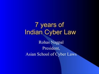 7 years of  Indian Cyber Law Rohas Nagpal President, Asian School of Cyber Laws 