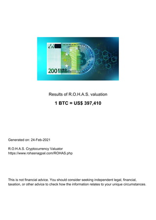 Results of R.O.H.A.S. valuation
1 BTC = US$ 397,410
Generated on: 24-Feb-2021
R.O.H.A.S. Cryptocurrency Valuator
https://www.rohasnagpal.com/ROHAS.php
This is not financial advice. You should consider seeking independent legal, financial,
taxation, or other advice to check how the information relates to your unique circumstances.
 