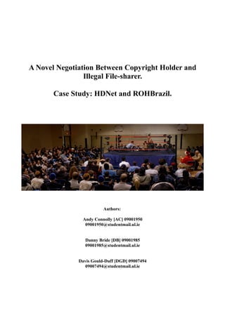 A Novel Negotiation Between Copyright Holder and
Illegal File-sharer.
Case Study: HDNet and ROHBrazil.
Authors:
Andy Connolly [AC] 09001950
09001950@studentmail.ul.ie
Danny Bride [DB] 09001985
09001985@studentmail.ul.ie
Davis Gould-Duff [DGD] 09007494
09007494@studentmail.ul.ie
 