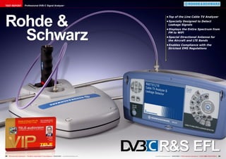 • Top of the Line Cable TV Analyzer 
• Specially Designed to Detect 
Leakage Signals 
• Displays the Entire Spectrum from 
FM to WiFi 
• Special Directional Antenna for 
the Aircraft and LTE Bands 
• Enables Compliance with the 
Strictest EMS Regulations 
Professional DVB-C Signal Analyzer 
TEST REPORT 
Rohde & 
Schwarz 
R&S EFL 
22 TELE-audiovision International — The World‘s Largest Digital TV Trade Magazine — 03-04/2014 — www.TELE-audiovision.com www.TELE-audiovision.com — 03-04/2014 — TELE-audiovision International — 全球发行量最大的数字电视杂志23 
 